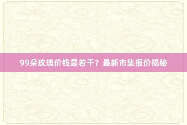 99朵玫瑰价钱是若干？最新市集报价揭秘